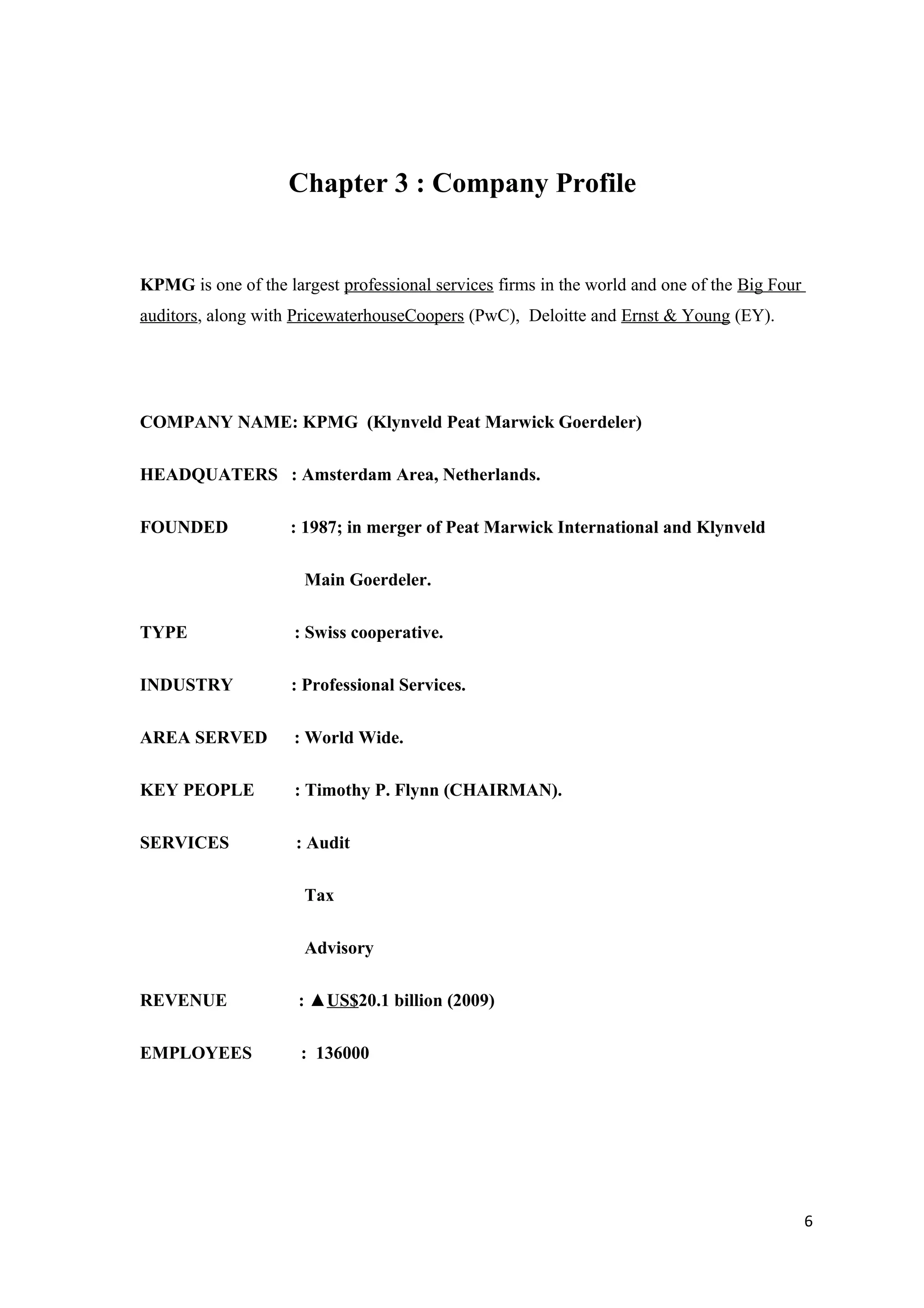 Chapter 3 : Company Profile


KPMG is one of the largest professional services firms in the world and one of the Big Four
auditors, along with PricewaterhouseCoopers (PwC), Deloitte and Ernst & Young (EY).




COMPANY NAME: KPMG (Klynveld Peat Marwick Goerdeler)

HEADQUATERS : Amsterdam Area, Netherlands.

FOUNDED             : 1987; in merger of Peat Marwick International and Klynveld

                      Main Goerdeler.

TYPE                 : Swiss cooperative.

INDUSTRY            : Professional Services.

AREA SERVED          : World Wide.

KEY PEOPLE           : Timothy P. Flynn (CHAIRMAN).

SERVICES             : Audit

                      Tax

                      Advisory

REVENUE              : ▲US$20.1 billion (2009)

EMPLOYEES             : 136000




                                                                                              6
 