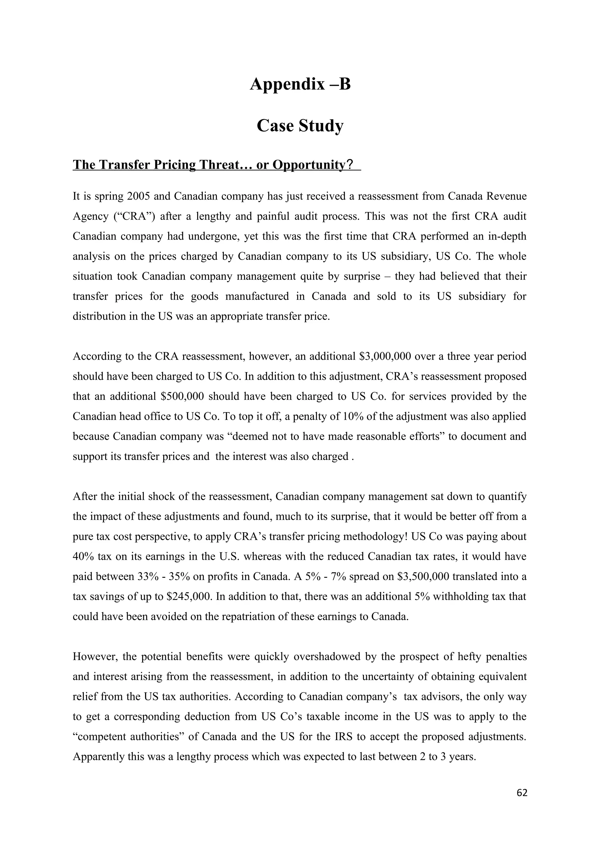 Appendix –B

                                         Case Study

The Transfer Pricing Threat… or Opportunity?

It is spring 2005 and Canadian company has just received a reassessment from Canada Revenue
Agency (“CRA”) after a lengthy and painful audit process. This was not the first CRA audit
Canadian company had undergone, yet this was the first time that CRA performed an in-depth
analysis on the prices charged by Canadian company to its US subsidiary, US Co. The whole
situation took Canadian company management quite by surprise – they had believed that their
transfer prices for the goods manufactured in Canada and sold to its US subsidiary for
distribution in the US was an appropriate transfer price.


According to the CRA reassessment, however, an additional $3,000,000 over a three year period
should have been charged to US Co. In addition to this adjustment, CRA’s reassessment proposed
that an additional $500,000 should have been charged to US Co. for services provided by the
Canadian head office to US Co. To top it off, a penalty of 10% of the adjustment was also applied
because Canadian company was “deemed not to have made reasonable efforts” to document and
support its transfer prices and the interest was also charged .


After the initial shock of the reassessment, Canadian company management sat down to quantify
the impact of these adjustments and found, much to its surprise, that it would be better off from a
pure tax cost perspective, to apply CRA’s transfer pricing methodology! US Co was paying about
40% tax on its earnings in the U.S. whereas with the reduced Canadian tax rates, it would have
paid between 33% - 35% on profits in Canada. A 5% - 7% spread on $3,500,000 translated into a
tax savings of up to $245,000. In addition to that, there was an additional 5% withholding tax that
could have been avoided on the repatriation of these earnings to Canada.


However, the potential benefits were quickly overshadowed by the prospect of hefty penalties
and interest arising from the reassessment, in addition to the uncertainty of obtaining equivalent
relief from the US tax authorities. According to Canadian company’s tax advisors, the only way
to get a corresponding deduction from US Co’s taxable income in the US was to apply to the
“competent authorities” of Canada and the US for the IRS to accept the proposed adjustments.
Apparently this was a lengthy process which was expected to last between 2 to 3 years.


                                                                                                62
 
