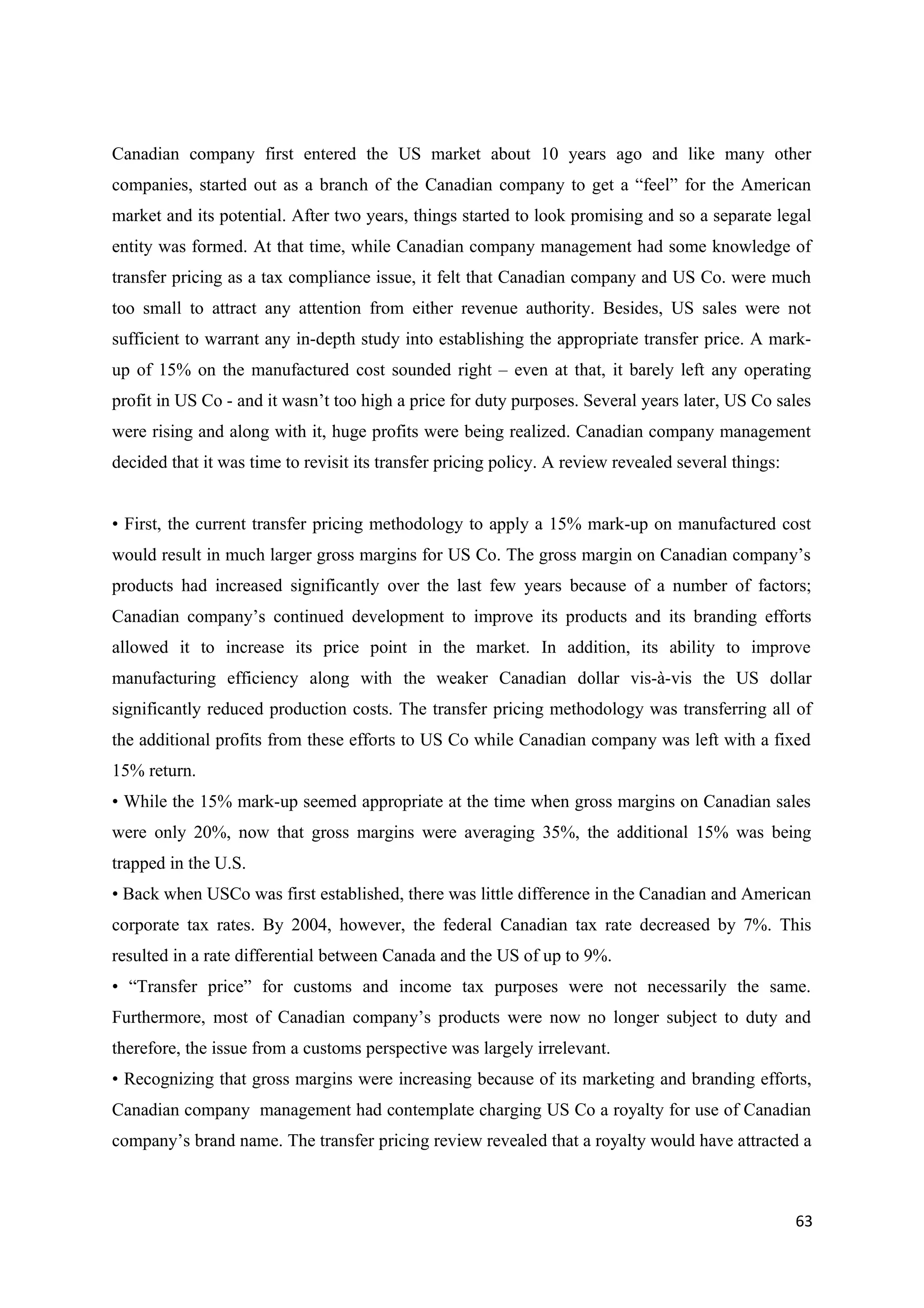 Canadian company first entered the US market about 10 years ago and like many other
companies, started out as a branch of the Canadian company to get a “feel” for the American
market and its potential. After two years, things started to look promising and so a separate legal
entity was formed. At that time, while Canadian company management had some knowledge of
transfer pricing as a tax compliance issue, it felt that Canadian company and US Co. were much
too small to attract any attention from either revenue authority. Besides, US sales were not
sufficient to warrant any in-depth study into establishing the appropriate transfer price. A mark-
up of 15% on the manufactured cost sounded right – even at that, it barely left any operating
profit in US Co - and it wasn’t too high a price for duty purposes. Several years later, US Co sales
were rising and along with it, huge profits were being realized. Canadian company management
decided that it was time to revisit its transfer pricing policy. A review revealed several things:


• First, the current transfer pricing methodology to apply a 15% mark-up on manufactured cost
would result in much larger gross margins for US Co. The gross margin on Canadian company’s
products had increased significantly over the last few years because of a number of factors;
Canadian company’s continued development to improve its products and its branding efforts
allowed it to increase its price point in the market. In addition, its ability to improve
manufacturing efficiency along with the weaker Canadian dollar vis-à-vis the US dollar
significantly reduced production costs. The transfer pricing methodology was transferring all of
the additional profits from these efforts to US Co while Canadian company was left with a fixed
15% return.
• While the 15% mark-up seemed appropriate at the time when gross margins on Canadian sales
were only 20%, now that gross margins were averaging 35%, the additional 15% was being
trapped in the U.S.
• Back when USCo was first established, there was little difference in the Canadian and American
corporate tax rates. By 2004, however, the federal Canadian tax rate decreased by 7%. This
resulted in a rate differential between Canada and the US of up to 9%.
• “Transfer price” for customs and income tax purposes were not necessarily the same.
Furthermore, most of Canadian company’s products were now no longer subject to duty and
therefore, the issue from a customs perspective was largely irrelevant.
• Recognizing that gross margins were increasing because of its marketing and branding efforts,
Canadian company management had contemplate charging US Co a royalty for use of Canadian
company’s brand name. The transfer pricing review revealed that a royalty would have attracted a



                                                                                                     63
 