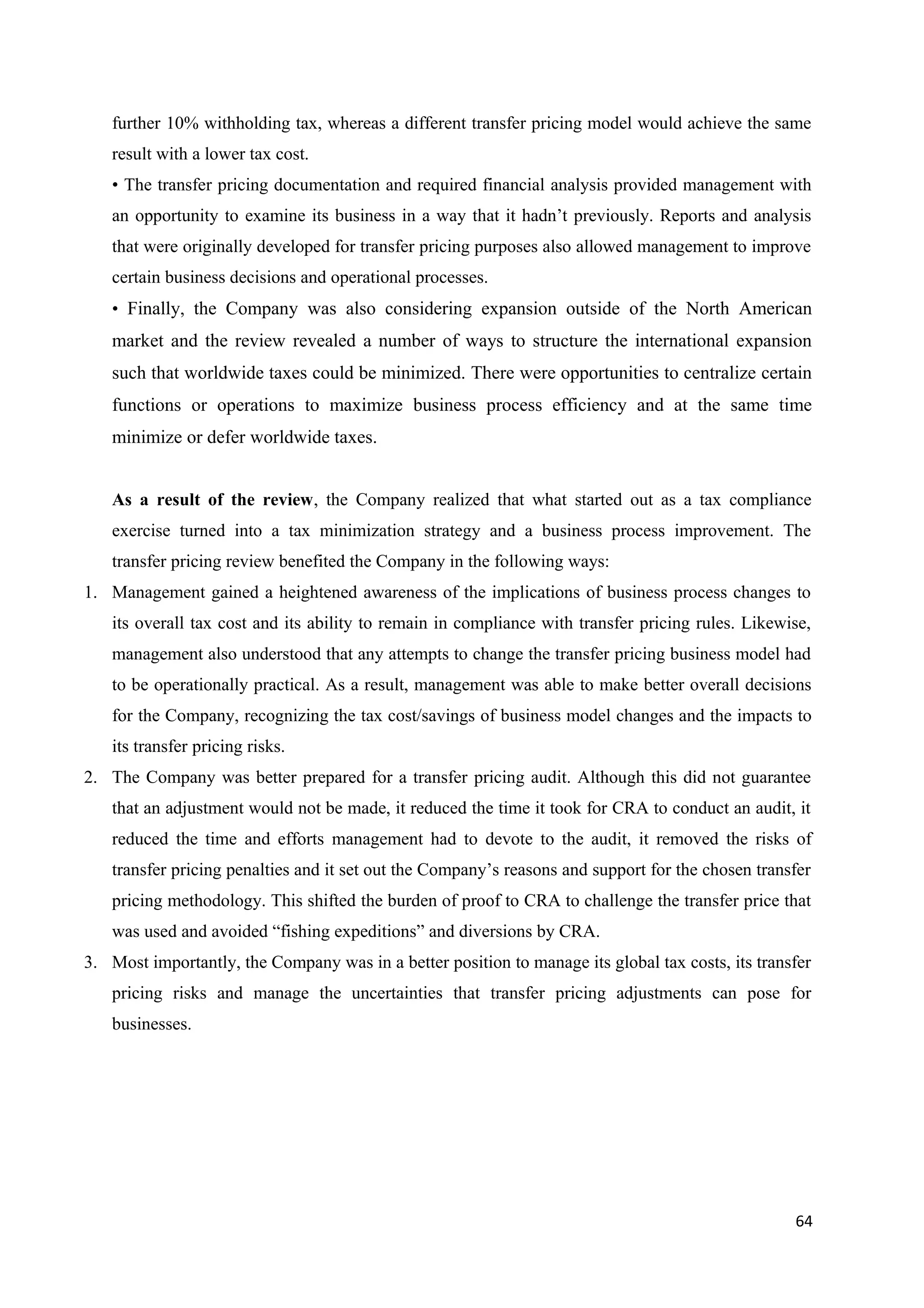 further 10% withholding tax, whereas a different transfer pricing model would achieve the same
   result with a lower tax cost.
   • The transfer pricing documentation and required financial analysis provided management with
   an opportunity to examine its business in a way that it hadn’t previously. Reports and analysis
   that were originally developed for transfer pricing purposes also allowed management to improve
   certain business decisions and operational processes.
   • Finally, the Company was also considering expansion outside of the North American
   market and the review revealed a number of ways to structure the international expansion
   such that worldwide taxes could be minimized. There were opportunities to centralize certain
   functions or operations to maximize business process efficiency and at the same time
   minimize or defer worldwide taxes.


   As a result of the review, the Company realized that what started out as a tax compliance
   exercise turned into a tax minimization strategy and a business process improvement. The
   transfer pricing review benefited the Company in the following ways:
1. Management gained a heightened awareness of the implications of business process changes to
   its overall tax cost and its ability to remain in compliance with transfer pricing rules. Likewise,
   management also understood that any attempts to change the transfer pricing business model had
   to be operationally practical. As a result, management was able to make better overall decisions
   for the Company, recognizing the tax cost/savings of business model changes and the impacts to
   its transfer pricing risks.
2. The Company was better prepared for a transfer pricing audit. Although this did not guarantee
   that an adjustment would not be made, it reduced the time it took for CRA to conduct an audit, it
   reduced the time and efforts management had to devote to the audit, it removed the risks of
   transfer pricing penalties and it set out the Company’s reasons and support for the chosen transfer
   pricing methodology. This shifted the burden of proof to CRA to challenge the transfer price that
   was used and avoided “fishing expeditions” and diversions by CRA.
3. Most importantly, the Company was in a better position to manage its global tax costs, its transfer
   pricing risks and manage the uncertainties that transfer pricing adjustments can pose for
   businesses.




                                                                                                   64
 