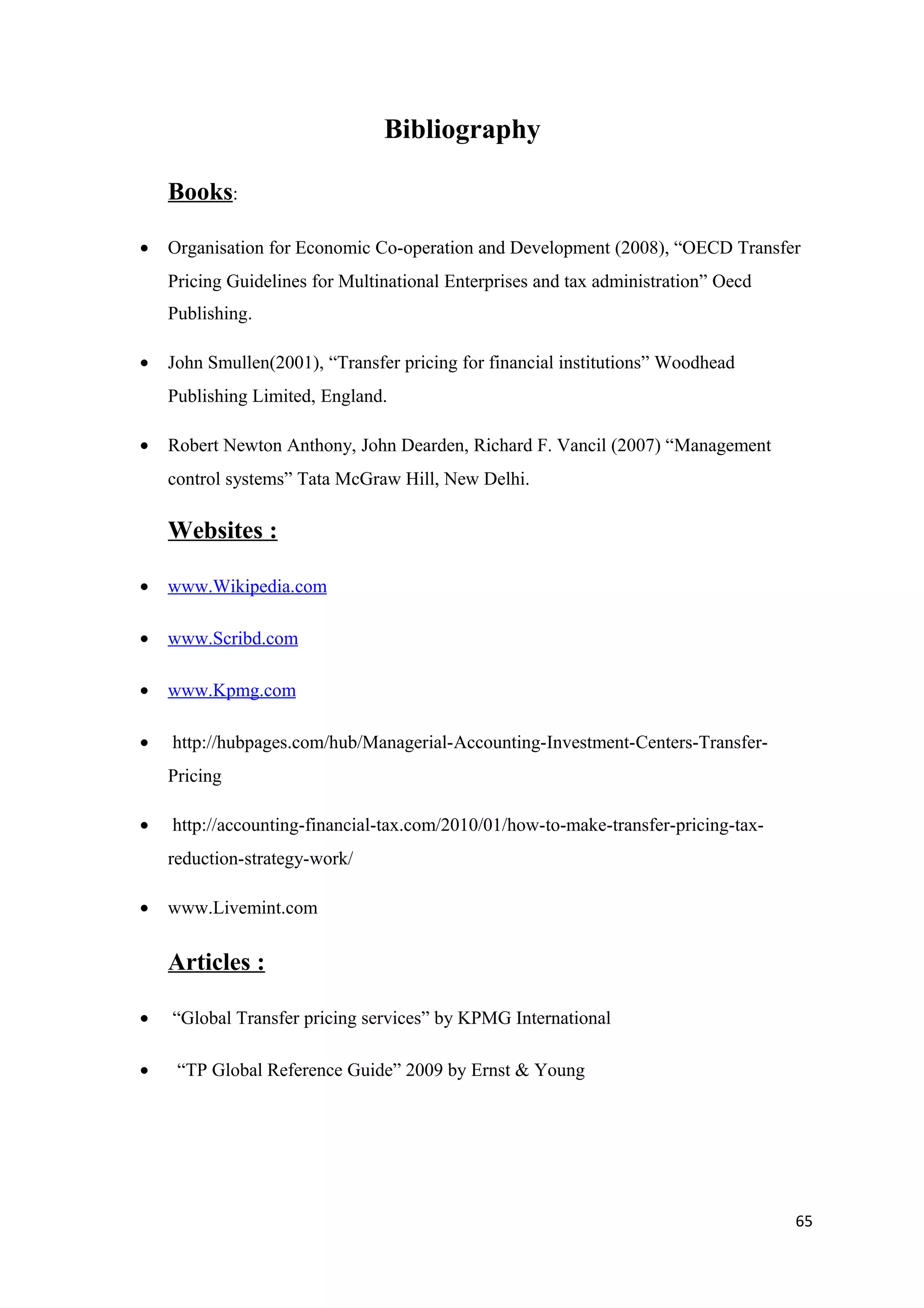 Bibliography

    Books:

•   Organisation for Economic Co-operation and Development (2008), “OECD Transfer
    Pricing Guidelines for Multinational Enterprises and tax administration” Oecd
    Publishing.

•   John Smullen(2001), “Transfer pricing for financial institutions” Woodhead
    Publishing Limited, England.

•   Robert Newton Anthony, John Dearden, Richard F. Vancil (2007) “Management
    control systems” Tata McGraw Hill, New Delhi.

    Websites :

•   www.Wikipedia.com

•   www.Scribd.com

•   www.Kpmg.com

•   http://hubpages.com/hub/Managerial-Accounting-Investment-Centers-Transfer-
    Pricing

•   http://accounting-financial-tax.com/2010/01/how-to-make-transfer-pricing-tax-
    reduction-strategy-work/

•   www.Livemint.com


    Articles :

•   “Global Transfer pricing services” by KPMG International

•    “TP Global Reference Guide” 2009 by Ernst & Young




                                                                                    65
 