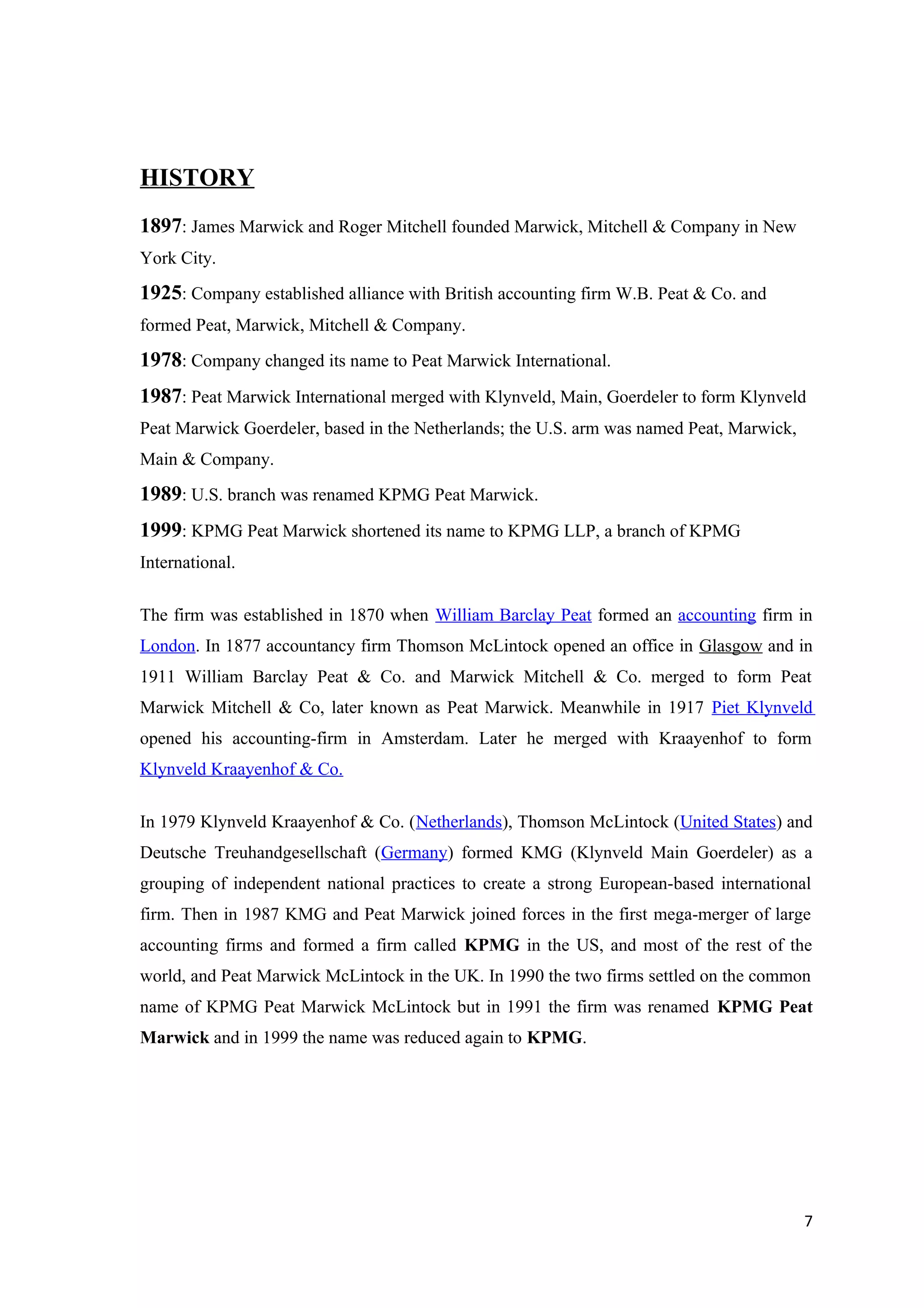 HISTORY
1897: James Marwick and Roger Mitchell founded Marwick, Mitchell & Company in New
York City.
1925: Company established alliance with British accounting firm W.B. Peat & Co. and
formed Peat, Marwick, Mitchell & Company.
1978: Company changed its name to Peat Marwick International.
1987: Peat Marwick International merged with Klynveld, Main, Goerdeler to form Klynveld
Peat Marwick Goerdeler, based in the Netherlands; the U.S. arm was named Peat, Marwick,
Main & Company.
1989: U.S. branch was renamed KPMG Peat Marwick.
1999: KPMG Peat Marwick shortened its name to KPMG LLP, a branch of KPMG
International.

The firm was established in 1870 when William Barclay Peat formed an accounting firm in
London. In 1877 accountancy firm Thomson McLintock opened an office in Glasgow and in
1911 William Barclay Peat & Co. and Marwick Mitchell & Co. merged to form Peat
Marwick Mitchell & Co, later known as Peat Marwick. Meanwhile in 1917 Piet Klynveld
opened his accounting-firm in Amsterdam. Later he merged with Kraayenhof to form
Klynveld Kraayenhof & Co.

In 1979 Klynveld Kraayenhof & Co. (Netherlands), Thomson McLintock (United States) and
Deutsche Treuhandgesellschaft (Germany) formed KMG (Klynveld Main Goerdeler) as a
grouping of independent national practices to create a strong European-based international
firm. Then in 1987 KMG and Peat Marwick joined forces in the first mega-merger of large
accounting firms and formed a firm called KPMG in the US, and most of the rest of the
world, and Peat Marwick McLintock in the UK. In 1990 the two firms settled on the common
name of KPMG Peat Marwick McLintock but in 1991 the firm was renamed KPMG Peat
Marwick and in 1999 the name was reduced again to KPMG.




                                                                                          7
 