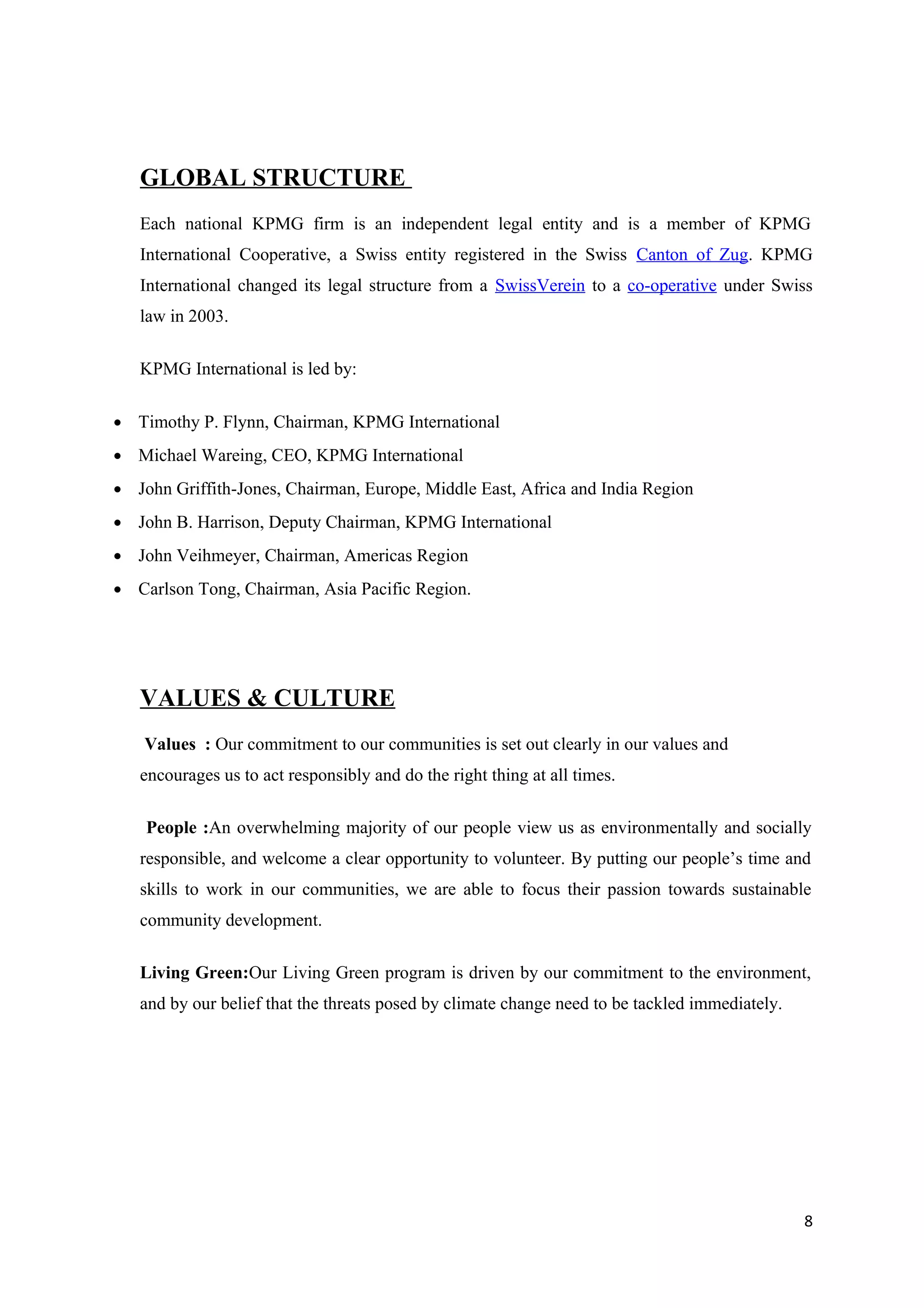 GLOBAL STRUCTURE
   Each national KPMG firm is an independent legal entity and is a member of KPMG
   International Cooperative, a Swiss entity registered in the Swiss Canton of Zug. KPMG
   International changed its legal structure from a SwissVerein to a co-operative under Swiss
   law in 2003.

   KPMG International is led by:

• Timothy P. Flynn, Chairman, KPMG International
• Michael Wareing, CEO, KPMG International
• John Griffith-Jones, Chairman, Europe, Middle East, Africa and India Region
• John B. Harrison, Deputy Chairman, KPMG International
• John Veihmeyer, Chairman, Americas Region
• Carlson Tong, Chairman, Asia Pacific Region.




   VALUES & CULTURE
    Values : Our commitment to our communities is set out clearly in our values and
   encourages us to act responsibly and do the right thing at all times.

    People :An overwhelming majority of our people view us as environmentally and socially
   responsible, and welcome a clear opportunity to volunteer. By putting our people’s time and
   skills to work in our communities, we are able to focus their passion towards sustainable
   community development.

   Living Green:Our Living Green program is driven by our commitment to the environment,
   and by our belief that the threats posed by climate change need to be tackled immediately.




                                                                                                8
 