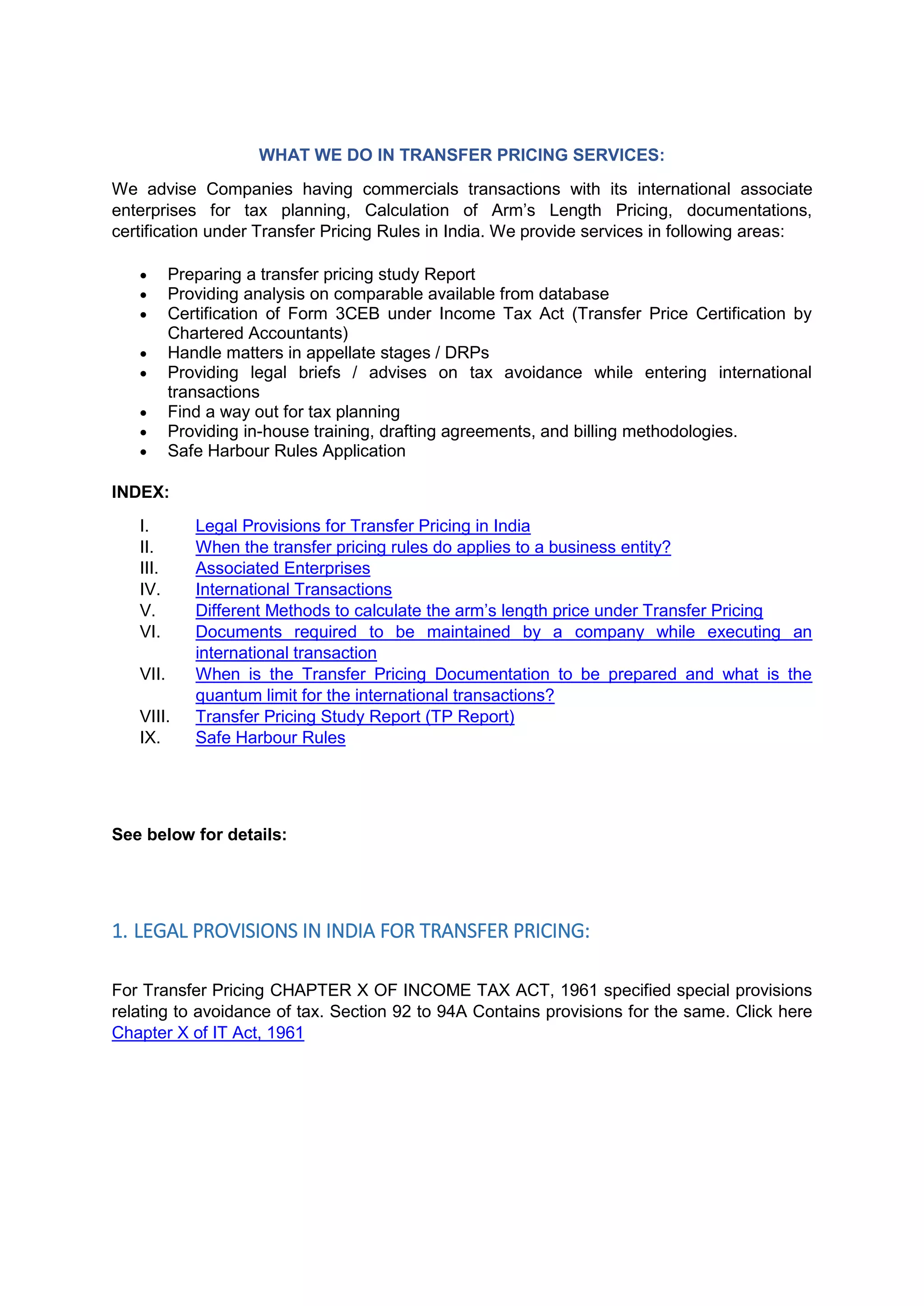 WHAT WE DO IN TRANSFER PRICING SERVICES:
We advise Companies having commercials transactions with its international associate
enterprises for tax planning, Calculation of Arm’s Length Pricing, documentations,
certification under Transfer Pricing Rules in India. We provide services in following areas:
 Preparing a transfer pricing study Report
 Providing analysis on comparable available from database
 Certification of Form 3CEB under Income Tax Act (Transfer Price Certification by
Chartered Accountants)
 Handle matters in appellate stages / DRPs
 Providing legal briefs / advises on tax avoidance while entering international
transactions
 Find a way out for tax planning
 Providing in-house training, drafting agreements, and billing methodologies.
 Safe Harbour Rules Application
INDEX:
I. Legal Provisions for Transfer Pricing in India
II. When the transfer pricing rules do applies to a business entity?
III. Associated Enterprises
IV. International Transactions
V. Different Methods to calculate the arm’s length price under Transfer Pricing
VI. Documents required to be maintained by a company while executing an
international transaction
VII. When is the Transfer Pricing Documentation to be prepared and what is the
quantum limit for the international transactions?
VIII. Transfer Pricing Study Report (TP Report)
IX. Safe Harbour Rules
See below for details:
1. LEGAL PROVISIONS IN INDIA FOR TRANSFER PRICING:
For Transfer Pricing CHAPTER X OF INCOME TAX ACT, 1961 specified special provisions
relating to avoidance of tax. Section 92 to 94A Contains provisions for the same. Click here
Chapter X of IT Act, 1961
 