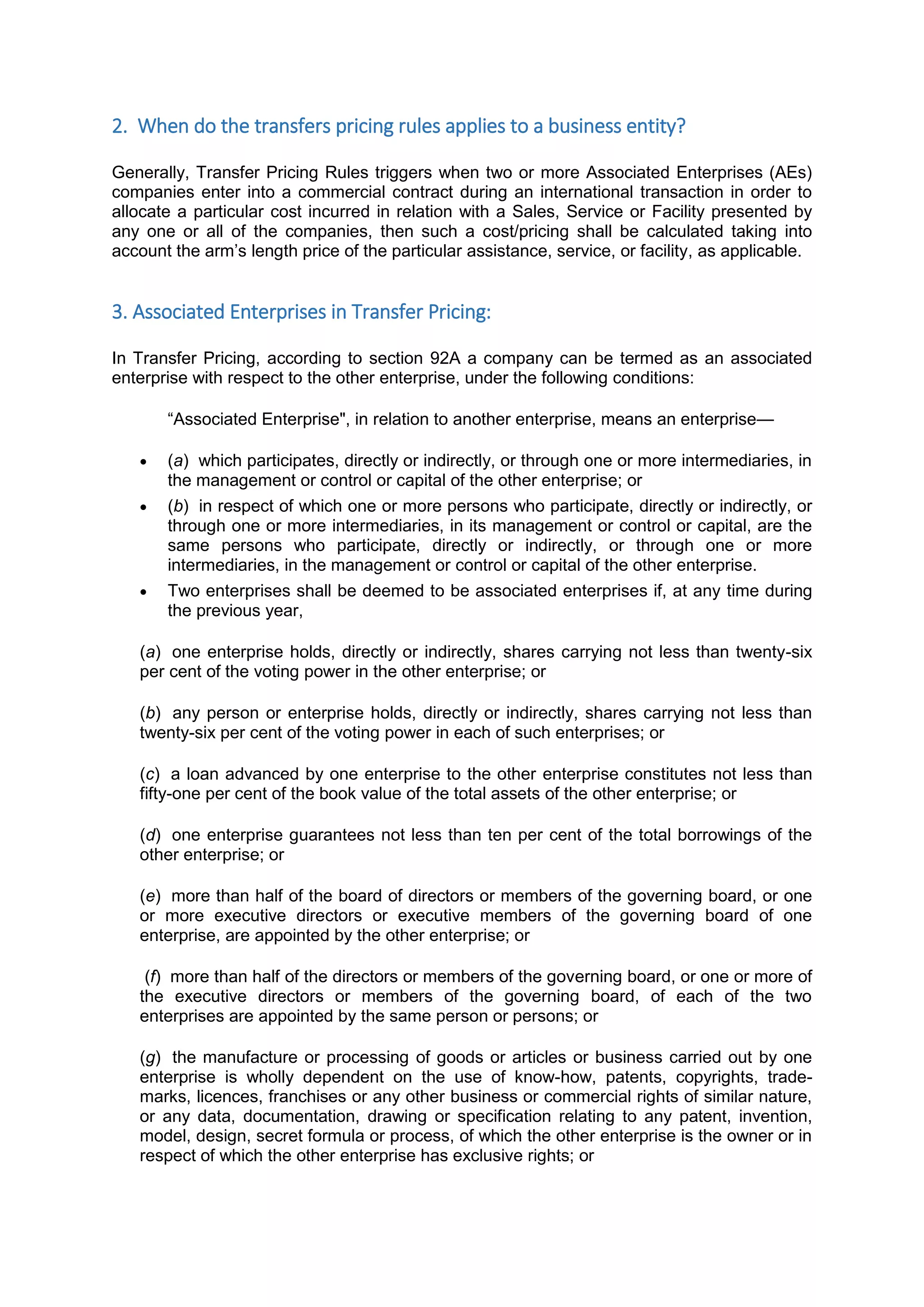 2. When do the transfers pricing rules applies to a business entity?
Generally, Transfer Pricing Rules triggers when two or more Associated Enterprises (AEs)
companies enter into a commercial contract during an international transaction in order to
allocate a particular cost incurred in relation with a Sales, Service or Facility presented by
any one or all of the companies, then such a cost/pricing shall be calculated taking into
account the arm’s length price of the particular assistance, service, or facility, as applicable.
3. Associated Enterprises in Transfer Pricing:
In Transfer Pricing, according to section 92A a company can be termed as an associated
enterprise with respect to the other enterprise, under the following conditions:
“Associated Enterprise", in relation to another enterprise, means an enterprise—
 (a) which participates, directly or indirectly, or through one or more intermediaries, in
the management or control or capital of the other enterprise; or
 (b) in respect of which one or more persons who participate, directly or indirectly, or
through one or more intermediaries, in its management or control or capital, are the
same persons who participate, directly or indirectly, or through one or more
intermediaries, in the management or control or capital of the other enterprise.
 Two enterprises shall be deemed to be associated enterprises if, at any time during
the previous year,
(a) one enterprise holds, directly or indirectly, shares carrying not less than twenty-six
per cent of the voting power in the other enterprise; or
(b) any person or enterprise holds, directly or indirectly, shares carrying not less than
twenty-six per cent of the voting power in each of such enterprises; or
(c) a loan advanced by one enterprise to the other enterprise constitutes not less than
fifty-one per cent of the book value of the total assets of the other enterprise; or
(d) one enterprise guarantees not less than ten per cent of the total borrowings of the
other enterprise; or
(e) more than half of the board of directors or members of the governing board, or one
or more executive directors or executive members of the governing board of one
enterprise, are appointed by the other enterprise; or
(f) more than half of the directors or members of the governing board, or one or more of
the executive directors or members of the governing board, of each of the two
enterprises are appointed by the same person or persons; or
(g) the manufacture or processing of goods or articles or business carried out by one
enterprise is wholly dependent on the use of know-how, patents, copyrights, trade-
marks, licences, franchises or any other business or commercial rights of similar nature,
or any data, documentation, drawing or specification relating to any patent, invention,
model, design, secret formula or process, of which the other enterprise is the owner or in
respect of which the other enterprise has exclusive rights; or
 