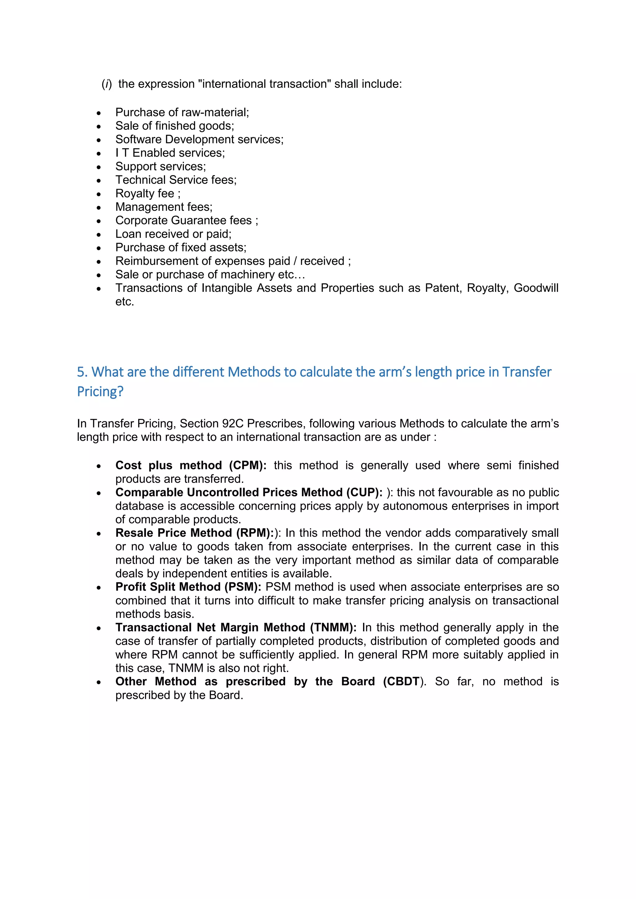 (i) the expression "international transaction" shall include:
 Purchase of raw-material;
 Sale of finished goods;
 Software Development services;
 I T Enabled services;
 Support services;
 Technical Service fees;
 Royalty fee ;
 Management fees;
 Corporate Guarantee fees ;
 Loan received or paid;
 Purchase of fixed assets;
 Reimbursement of expenses paid / received ;
 Sale or purchase of machinery etc…
 Transactions of Intangible Assets and Properties such as Patent, Royalty, Goodwill
etc.
5. What are the different Methods to calculate the arm’s length price in Transfer
Pricing?
In Transfer Pricing, Section 92C Prescribes, following various Methods to calculate the arm’s
length price with respect to an international transaction are as under :
 Cost plus method (CPM): this method is generally used where semi finished
products are transferred.
 Comparable Uncontrolled Prices Method (CUP): ): this not favourable as no public
database is accessible concerning prices apply by autonomous enterprises in import
of comparable products.
 Resale Price Method (RPM):): In this method the vendor adds comparatively small
or no value to goods taken from associate enterprises. In the current case in this
method may be taken as the very important method as similar data of comparable
deals by independent entities is available.
 Profit Split Method (PSM): PSM method is used when associate enterprises are so
combined that it turns into difficult to make transfer pricing analysis on transactional
methods basis.
 Transactional Net Margin Method (TNMM): In this method generally apply in the
case of transfer of partially completed products, distribution of completed goods and
where RPM cannot be sufficiently applied. In general RPM more suitably applied in
this case, TNMM is also not right.
 Other Method as prescribed by the Board (CBDT). So far, no method is
prescribed by the Board.
 