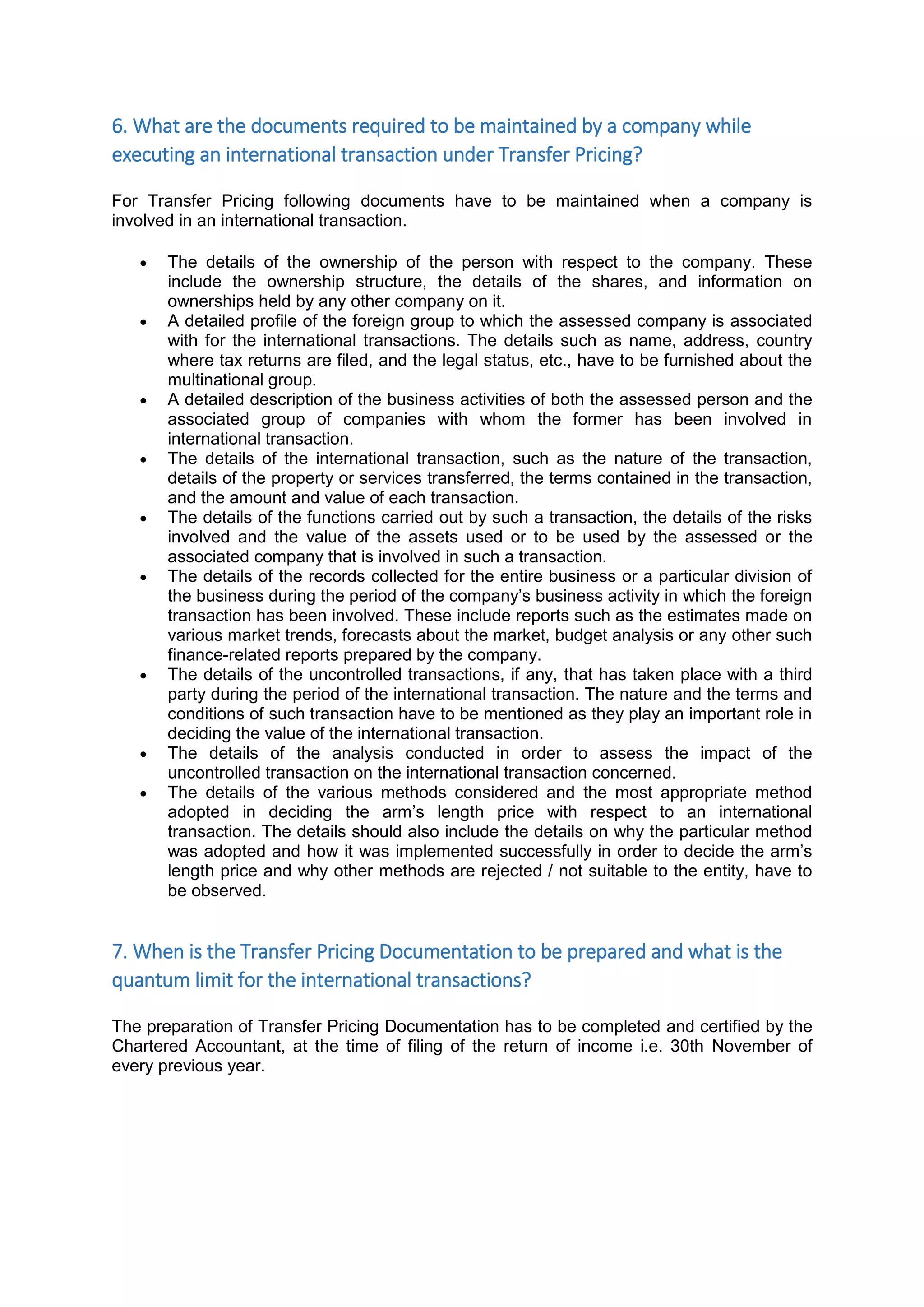 6. What are the documents required to be maintained by a company while
executing an international transaction under Transfer Pricing?
For Transfer Pricing following documents have to be maintained when a company is
involved in an international transaction.
 The details of the ownership of the person with respect to the company. These
include the ownership structure, the details of the shares, and information on
ownerships held by any other company on it.
 A detailed profile of the foreign group to which the assessed company is associated
with for the international transactions. The details such as name, address, country
where tax returns are filed, and the legal status, etc., have to be furnished about the
multinational group.
 A detailed description of the business activities of both the assessed person and the
associated group of companies with whom the former has been involved in
international transaction.
 The details of the international transaction, such as the nature of the transaction,
details of the property or services transferred, the terms contained in the transaction,
and the amount and value of each transaction.
 The details of the functions carried out by such a transaction, the details of the risks
involved and the value of the assets used or to be used by the assessed or the
associated company that is involved in such a transaction.
 The details of the records collected for the entire business or a particular division of
the business during the period of the company’s business activity in which the foreign
transaction has been involved. These include reports such as the estimates made on
various market trends, forecasts about the market, budget analysis or any other such
finance-related reports prepared by the company.
 The details of the uncontrolled transactions, if any, that has taken place with a third
party during the period of the international transaction. The nature and the terms and
conditions of such transaction have to be mentioned as they play an important role in
deciding the value of the international transaction.
 The details of the analysis conducted in order to assess the impact of the
uncontrolled transaction on the international transaction concerned.
 The details of the various methods considered and the most appropriate method
adopted in deciding the arm’s length price with respect to an international
transaction. The details should also include the details on why the particular method
was adopted and how it was implemented successfully in order to decide the arm’s
length price and why other methods are rejected / not suitable to the entity, have to
be observed.
7. When is the Transfer Pricing Documentation to be prepared and what is the
quantum limit for the international transactions?
The preparation of Transfer Pricing Documentation has to be completed and certified by the
Chartered Accountant, at the time of filing of the return of income i.e. 30th November of
every previous year.
 
