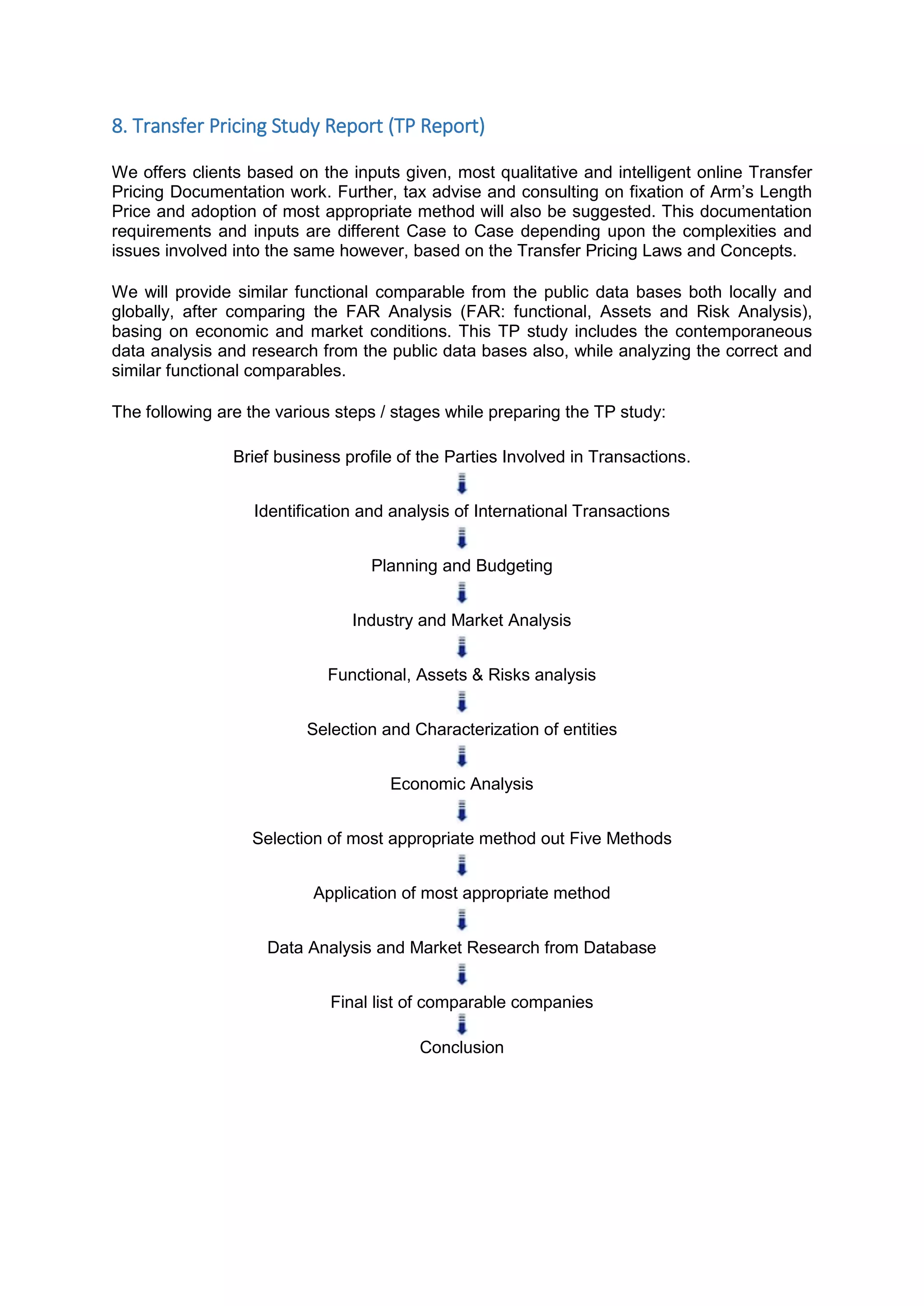 8. Transfer Pricing Study Report (TP Report)
We offers clients based on the inputs given, most qualitative and intelligent online Transfer
Pricing Documentation work. Further, tax advise and consulting on fixation of Arm’s Length
Price and adoption of most appropriate method will also be suggested. This documentation
requirements and inputs are different Case to Case depending upon the complexities and
issues involved into the same however, based on the Transfer Pricing Laws and Concepts.
We will provide similar functional comparable from the public data bases both locally and
globally, after comparing the FAR Analysis (FAR: functional, Assets and Risk Analysis),
basing on economic and market conditions. This TP study includes the contemporaneous
data analysis and research from the public data bases also, while analyzing the correct and
similar functional comparables.
The following are the various steps / stages while preparing the TP study:
Brief business profile of the Parties Involved in Transactions.
Identification and analysis of International Transactions
Planning and Budgeting
Industry and Market Analysis
Functional, Assets & Risks analysis
Selection and Characterization of entities
Economic Analysis
Selection of most appropriate method out Five Methods
Application of most appropriate method
Data Analysis and Market Research from Database
Final list of comparable companies
Conclusion
 