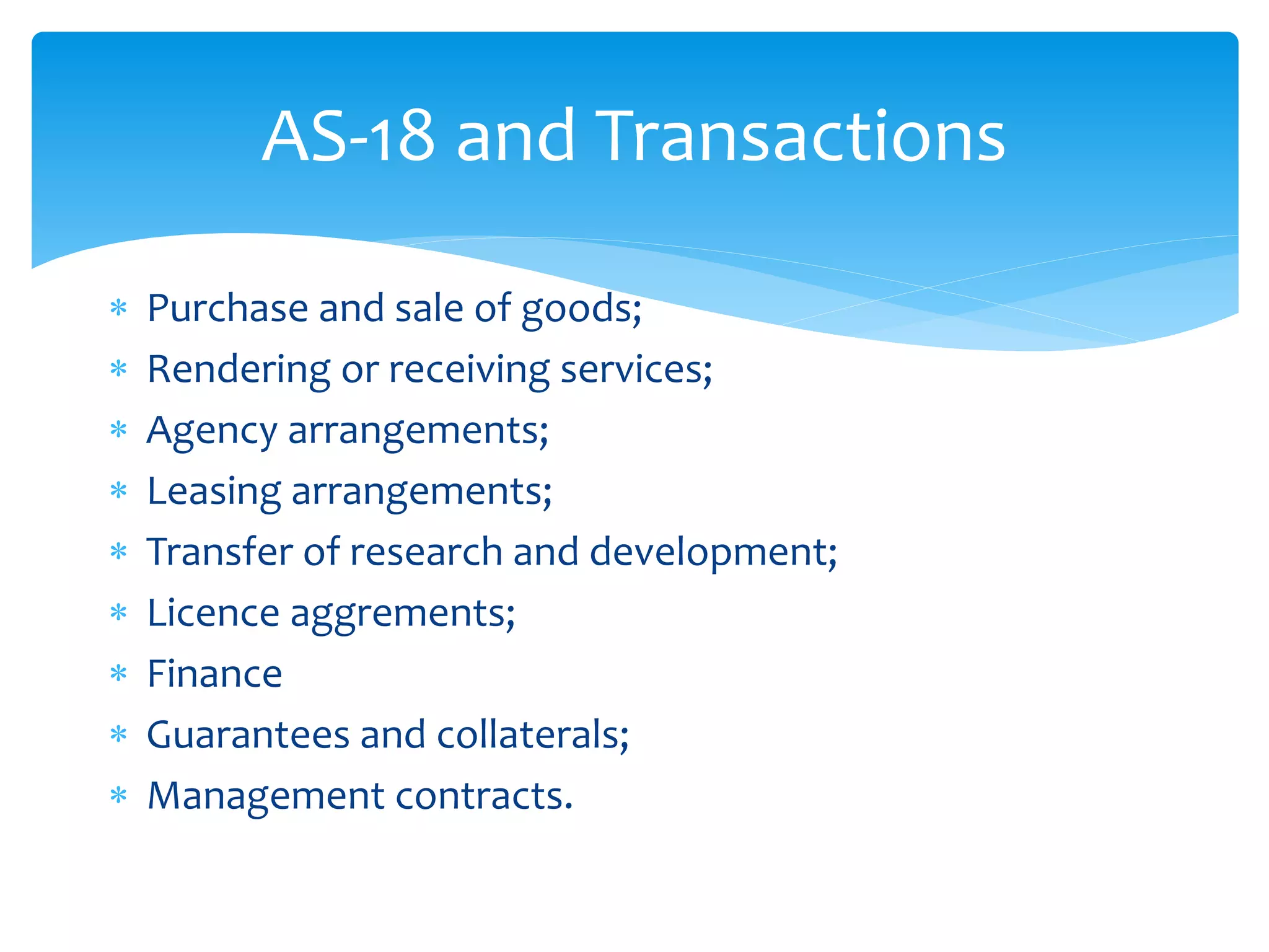 AS-18 and Transactions
 Purchase and sale of goods;
 Rendering or receiving services;
 Agency arrangements;
 Leasing arrangements;
 Transfer of research and development;
 Licence aggrements;
 Finance
 Guarantees and collaterals;
 Management contracts.
 