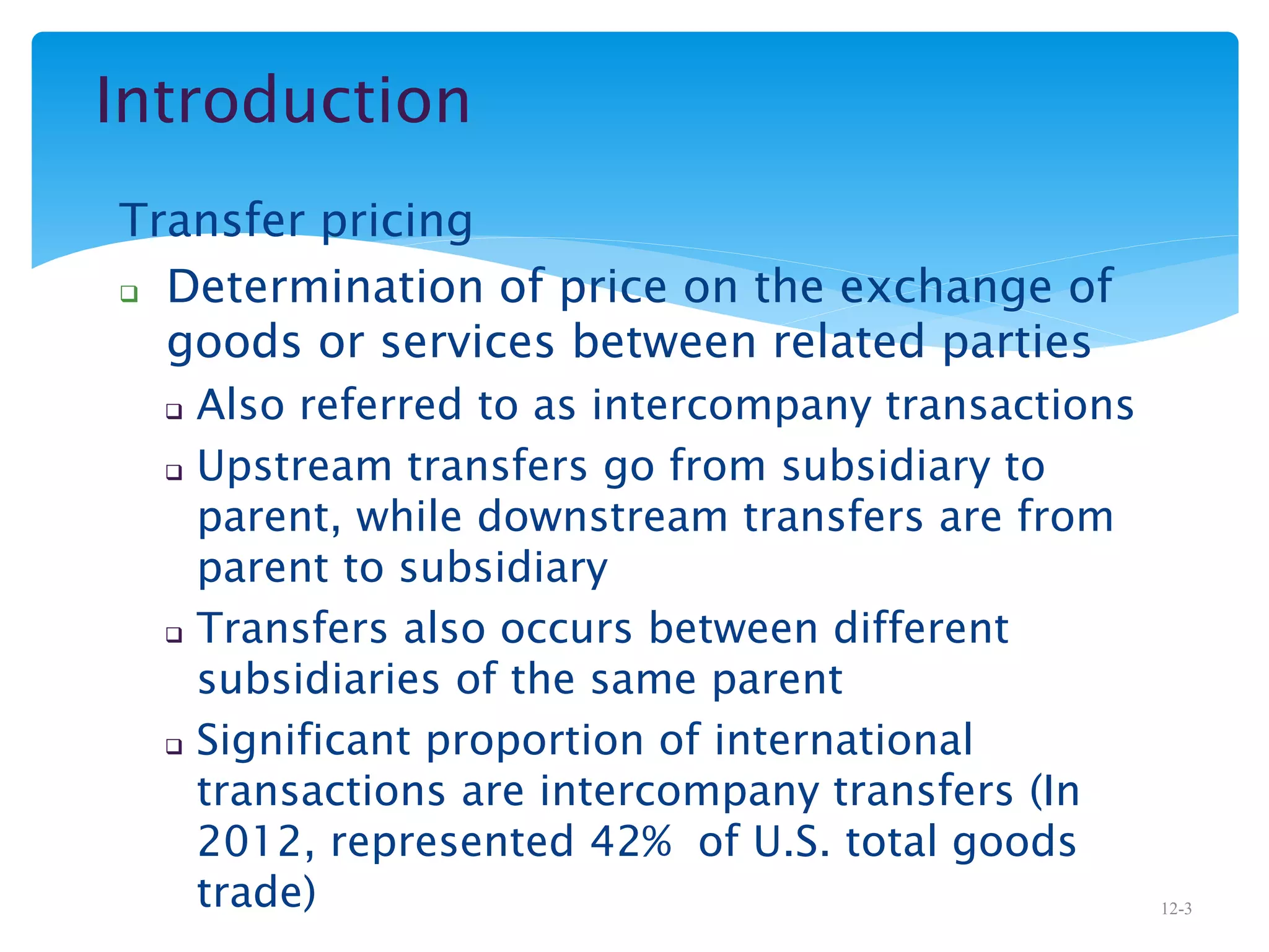 Introduction
Transfer pricing
 Determination of price on the exchange of
goods or services between related parties
 Also referred to as intercompany transactions
 Upstream transfers go from subsidiary to
parent, while downstream transfers are from
parent to subsidiary
 Transfers also occurs between different
subsidiaries of the same parent
 Significant proportion of international
transactions are intercompany transfers (In
2012, represented 42% of U.S. total goods
trade) 12-3
 