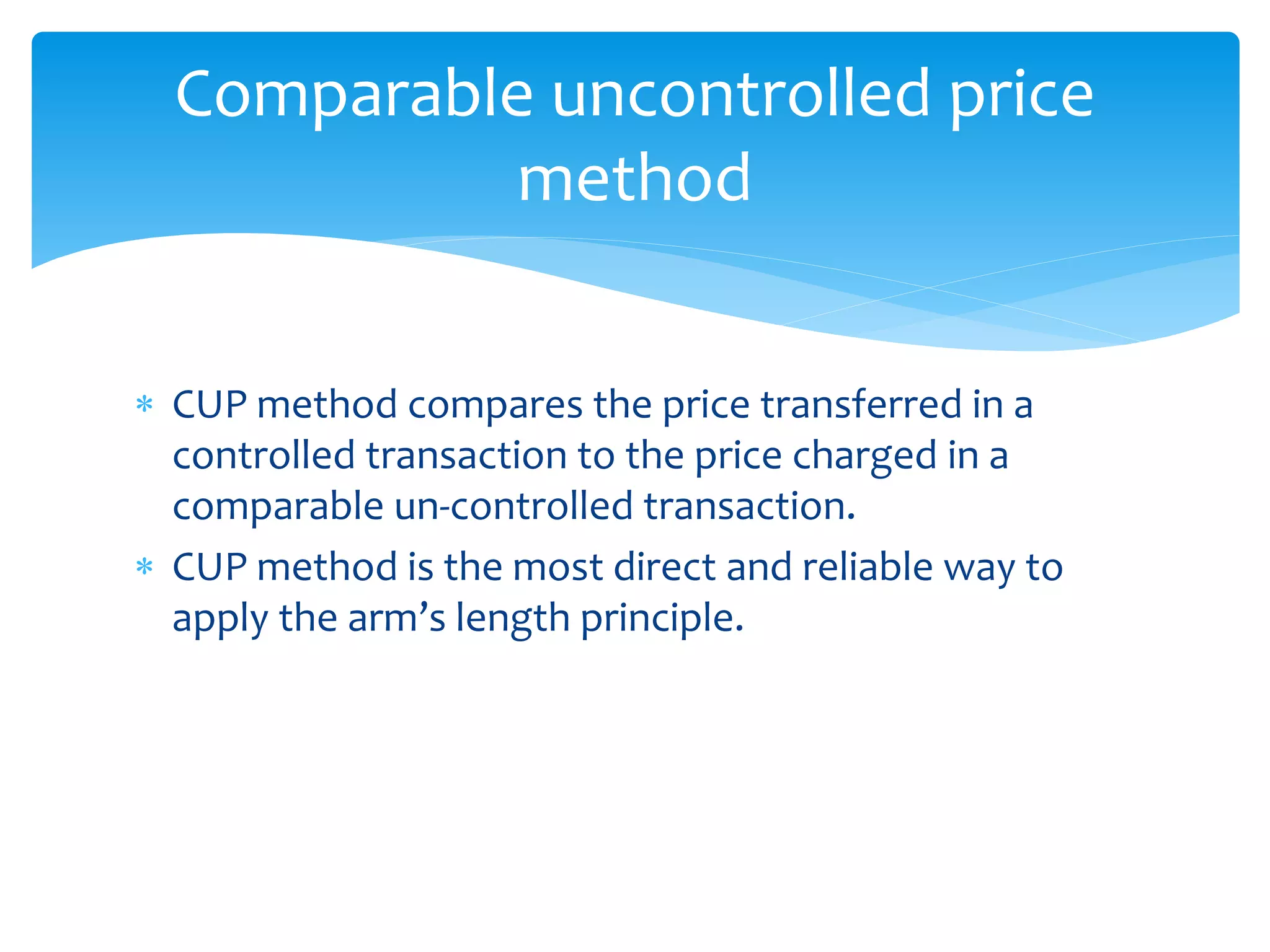  CUP method compares the price transferred in a
controlled transaction to the price charged in a
comparable un-controlled transaction.
 CUP method is the most direct and reliable way to
apply the arm’s length principle.
Comparable uncontrolled price
method
 