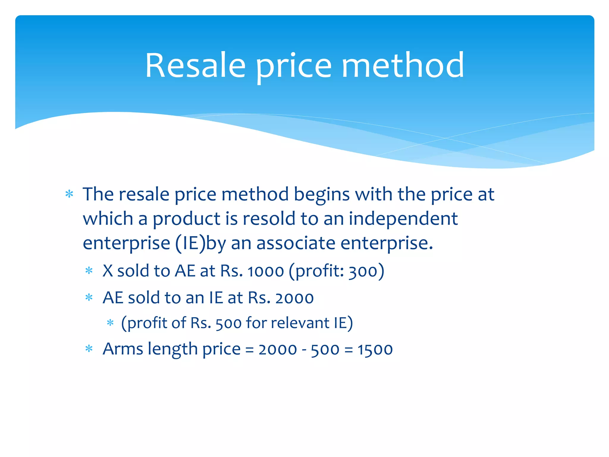  The resale price method begins with the price at
which a product is resold to an independent
enterprise (IE)by an associate enterprise.
 X sold to AE at Rs. 1000 (profit: 300)
 AE sold to an IE at Rs. 2000
 (profit of Rs. 500 for relevant IE)
 Arms length price = 2000 - 500 = 1500
Resale price method
 
