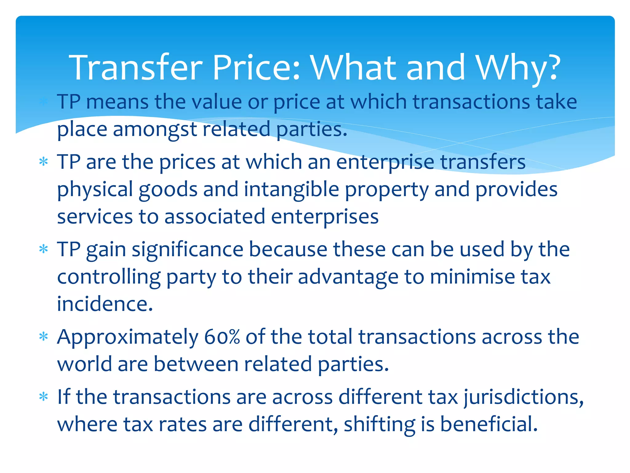  TP means the value or price at which transactions take
place amongst related parties.
 TP are the prices at which an enterprise transfers
physical goods and intangible property and provides
services to associated enterprises
 TP gain significance because these can be used by the
controlling party to their advantage to minimise tax
incidence.
 Approximately 60% of the total transactions across the
world are between related parties.
 If the transactions are across different tax jurisdictions,
where tax rates are different, shifting is beneficial.
Transfer Price: What and Why?
 