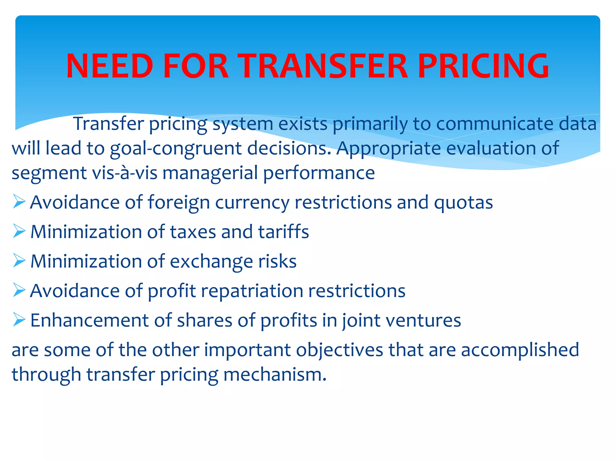 Transfer pricing system exists primarily to communicate data
will lead to goal-congruent decisions. Appropriate evaluation of
segment vis-à-vis managerial performance
Avoidance of foreign currency restrictions and quotas
Minimization of taxes and tariffs
Minimization of exchange risks
Avoidance of profit repatriation restrictions
Enhancement of shares of profits in joint ventures
are some of the other important objectives that are accomplished
through transfer pricing mechanism.
NEED FOR TRANSFER PRICING
 