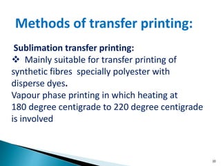 10
Sublimation transfer printing:
 Mainly suitable for transfer printing of
synthetic fibres specially polyester with
disperse dyes.
Vapour phase printing in which heating at
180 degree centigrade to 220 degree centigrade
is involved
Methods of transfer printing:
 