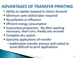 14
• Ability to rapidly respond to clients demand
• Minimum semi skilled labor required
• No pollution or effluence
• Efficient energy consumption
• Economical production: No after washing
necessary, short runs. Hardly any seconds
• Complete dry system
• Specialty applications of transfer
– Sublimation transfer process well suited to
some difficult-to-print applications
ADVANTAGES OF TRANSFER PRINTING
 