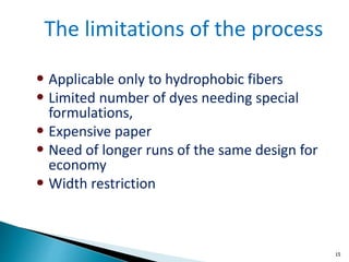 15
• Applicable only to hydrophobic fibers
• Limited number of dyes needing special
formulations,
• Expensive paper
• Need of longer runs of the same design for
economy
• Width restriction
The limitations of the process
 