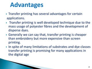  Transfer printing has several advantages for certain
applications.
 Transfer printing is well developed technique due to the
mass usage of polyester fibres and the development of
disperse dyes.
 Generally we can say that, transfer printing is cheaper
than embroidery but more expensive than screen
printing.
 In spite of many limitations of substrates and dye classes
transfer printing is promising for many applications in
the digital age
20
Advantages
 
