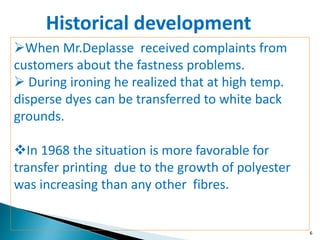 6
When Mr.Deplasse received complaints from
customers about the fastness problems.
 During ironing he realized that at high temp.
disperse dyes can be transferred to white back
grounds.
In 1968 the situation is more favorable for
transfer printing due to the growth of polyester
was increasing than any other fibres.
Historical development
 
