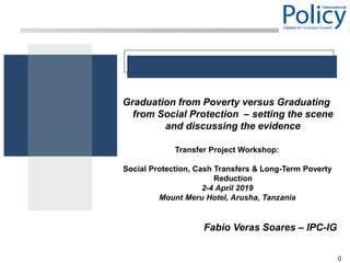 0
Graduation from Poverty versus Graduating
from Social Protection – setting the scene
and discussing the evidence
Transfer Project Workshop:
Social Protection, Cash Transfers & Long-Term Poverty
Reduction
2-4 April 2019
Mount Meru Hotel, Arusha, Tanzania
Fabio Veras Soares – IPC-IG
 