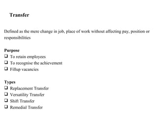 Transfer
Defined as the mere change in job, place of work without affecting pay, position or
responsibilities
Purpose
 To retain employees
 To recognise the achievement
 Fillup vacancies
Types
 Replacement Transfer
 Versatility Transfer
 Shift Transfer
 Remedial Transfer
 