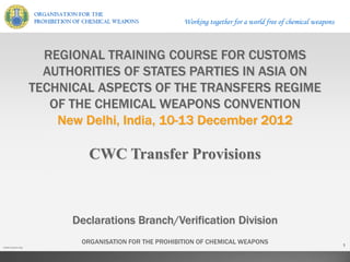 Working together for a world free of chemical weapons
www.opcw.org
1
ORGANISATION FOR THE PROHIBITION OF CHEMICAL WEAPONS
REGIONAL TRAINING COURSE FOR CUSTOMS
AUTHORITIES OF STATES PARTIES IN ASIA ON
TECHNICAL ASPECTS OF THE TRANSFERS REGIME
OF THE CHEMICAL WEAPONS CONVENTION
New Delhi, India, 10-13 December 2012
Declarations Branch/Verification Division
CWC Transfer Provisions
 