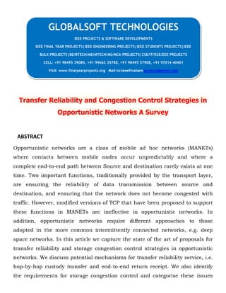 Transfer Reliability and Congestion Control Strategies in
Opportunistic Networks A Survey
ABSTRACT
Opportunistic networks are a class of mobile ad hoc networks (MANETs)
where contacts between mobile nodes occur unpredictably and where a
complete end-to-end path between Source and destination rarely exists at one
time. Two important functions, traditionally provided by the transport layer,
are ensuring the reliability of data transmission between source and
destination, and ensuring that the network does not become congested with
traffic. However, modified versions of TCP that have been proposed to support
these functions in MANETs are ineffective in opportunistic networks. In
addition, opportunistic networks require different approaches to those
adopted in the more common intermittently connected networks, e.g. deep
space networks. In this article we capture the state of the art of proposals for
transfer reliability and storage congestion control strategies in opportunistic
networks. We discuss potential mechanisms for transfer reliability service, i.e.
hop-by-hop custody transfer and end-to-end return receipt. We also identify
the requirements for storage congestion control and categorise these issues
GLOBALSOFT TECHNOLOGIES
IEEE PROJECTS & SOFTWARE DEVELOPMENTS
IEEE FINAL YEAR PROJECTS|IEEE ENGINEERING PROJECTS|IEEE STUDENTS PROJECTS|IEEE
BULK PROJECTS|BE/BTECH/ME/MTECH/MS/MCA PROJECTS|CSE/IT/ECE/EEE PROJECTS
CELL: +91 98495 39085, +91 99662 35788, +91 98495 57908, +91 97014 40401
Visit: www.finalyearprojects.org Mail to:ieeefinalsemprojects@gmail.com
 