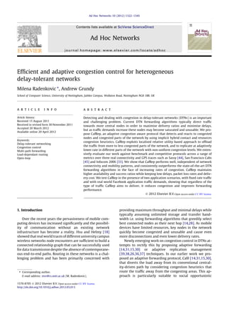 Efficient and adaptive congestion control for heterogeneous 
delay-tolerant networks 
Milena Radenkovic ⇑, Andrew Grundy 
School of Computer Science, University of Nottingham, Jubilee Campus, Wollaton Road, Nottingham NG8 1BB, UK 
a r t i c l e i n f o 
Article history: 
Received 15 August 2011 
Received in revised form 30 November 2011 
Accepted 20 March 2012 
Available online 20 April 2012 
Keywords: 
Delay-tolerant networking 
Congestion control 
Multi-path forwarding 
Load-dependant routing 
Open-loop 
a b s t r a c t 
Detecting and dealing with congestion in delay-tolerant networks (DTNs) is an important 
and challenging problem. Current DTN forwarding algorithms typically direct traffic 
towards more central nodes in order to maximise delivery ratios and minimise delays, 
but as traffic demands increase these nodes may become saturated and unusable. We pro-pose 
CafRep, an adaptive congestion aware protocol that detects and reacts to congested 
nodes and congested parts of the network by using implicit hybrid contact and resources 
congestion heuristics. CafRep exploits localised relative utility based approach to offload 
the traffic from more to less congested parts of the network, and to replicate at adaptively 
lower rate in different parts of the network with non-uniform congestion levels. We exten-sively 
evaluate our work against benchmark and competitive protocols across a range of 
metrics over three real connectivity and GPS traces such as Sassy [44], San Francisco Cabs 
[45] and Infocom 2006 [33]. We show that CafRep performs well, independent of network 
connectivity and mobility patterns, and consistently outperforms the state-of-the-art DTN 
forwarding algorithms in the face of increasing rates of congestion. CafRep maintains 
higher availability and success ratios while keeping low delays, packet loss rates and deliv-ery 
cost. We test CafRep in the presence of two application scenarios, with fixed rate traffic 
and with real world Facebook application traffic demands, showing that regardless of the 
type of traffic CafRep aims to deliver, it reduces congestion and improves forwarding 
performance. 
 2012 Elsevier B.V. 
1. Introduction 
Over the recent years the pervasiveness of mobile com-puting 
devices has increased significantly and the possibil-ity 
of communication without an existing network 
infrastructure has become a reality. Hsu and Helmy [18] 
showed that real world traces of different university campus 
wireless networks node encounters are sufficient to build a 
connected relationship graph that can be successfully used 
for data transmission despite the absence of contemporane-ous 
end-to-end paths. Routing in these networks is a chal-lenging 
problem and has been primarily concerned with 
providing maximum throughput and minimal delays while 
typically assuming unlimited storage and transfer band-width 
i.e. using forwarding algorithms that greedily select 
best connected nodes as their next hop [14,28]. As mobile 
devices have limited resources, key nodes in the network 
quickly become congested and unusable and cause even 
more disconnections and even lower delivery rates. 
Newly emerging work on congestion control in DTNs at-tempts 
to rectify this by proposing adaptive forwarding 
[14,31,15,30] or adaptive replication management 
[39,38,26,36,37] techniques. In our earlier work we pro-posed 
an adaptive forwarding protocol, Café [14,31,15,30], 
that diverts the load away from its conventional central-ity- 
driven path by considering congestion heuristics that 
route the traffic away from the congesting areas. This ap-proach 
is particularly suitable to social opportunistic 
⇑ Corresponding author. 
E-mail address: mvr@cs.nott.ac.uk (M. Radenkovic). 
1570-8705  2012 Elsevier B.V. 
http://dx.doi.org/10.1016/j.adhoc.2012.03.013 
Ad Hoc Networks 10 (2012) 1322–1345 
Contents lists available at SciVerse ScienceDirect 
Ad Hoc Networks 
journal homepage: www.elsevier.com/locate/adhoc 
Open access under CC BY license. 
Open access under CC BY license. 
 