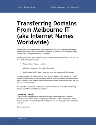 How To – Domain Transfers                         Transferring Domains From Melbourne IT




Transferring Domains
From Melbourne IT
(aka Internet Names
Worldwide)
This registrar can accept transfers from any registrar. With our Rapid Transfer System,
domain transfers can often be completed in as little as five days or less. However, some
transfers may take up to seven days to complete.

To transfer a domain from Melbourne IT (aka Internet Names Worldwide) to us, you will
need the following information:

    ✔   Domain status – Locked or Active

    ✔   Administrative contact for registered domain

    ✔   Authorization or EPP code (.com, .net, .org, .biz, .us, and .info TLDs only).

If you do not have that information on hand, you can obtain it from Melbourne IT. The
domain transfer cannot succeed unless the domain name is unlocked, the administrative
e-mail address is valid, and the correct authorization code is provided (for .com, .net, .org,
.biz, .us. or .info domains).

See below for a description of the specific elements and issues involved in transferring a
domain from Melbourne IT to this registrar.


Unlocking Domain
Domain names registered with Melbourne IT might have been placed in the user-
controlled “Lock” status, which is displayed as “Registrar-Lock” at the registry. Before a
domain transfer is requested, the lock must be removed and the registry status verified as
“Active.”

To unlock domain:




Copyright© 2005                                                                              1
 