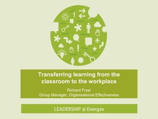 Transferring learning from the
classroom to the workplace
Richard Fryer
Group Manager, Organisational Effectiveness

 
