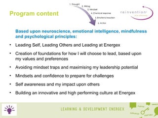 Program content
Based upon neuroscience, emotional intelligence, mindfulness
and psychological principles:
•

Leading Self, Leading Others and Leading at Energex

•

Creation of foundations for how I will choose to lead, based upon
my values and preferences

•

Avoiding mindset traps and maximising my leadership potential

•

Mindsets and confidence to prepare for challenges

•

Self awareness and my impact upon others

•

Building an innovative and high performing culture at Energex

 