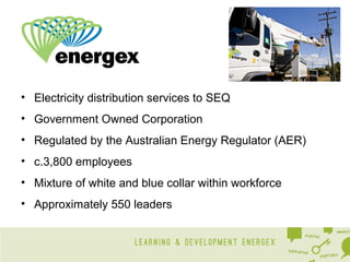 • Electricity distribution services to SEQ
• Government Owned Corporation
• Regulated by the Australian Energy Regulator (AER)
• c.3,800 employees
• Mixture of white and blue collar within workforce
• Approximately 550 leaders

 