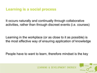 Learning is a social process
It occurs naturally and continually through collaborative
activities, rather than through discreet events (i.e. courses)

Learning in the workplace (or as close to it as possible) is
the most effective way of ensuring application of knowledge

People have to want to learn, therefore mindset is the key

 