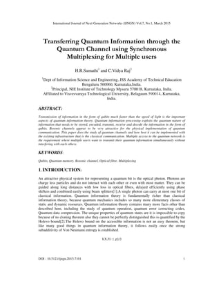 International Journal of Next-Generation Networks (IJNGN) Vol.7, No.1, March 2015
DOI : 10.5121/ijngn.2015.7101 1
Transferring Quantum Information through the
Quantum Channel using Synchronous
Multiplexing for Multiple users
H.R.Sumathi1
and C.Vidya Raj2
1
Dept of Information Science and Engineering, JSS Academy of Technical Education
Bengaluru 560060, Karnataka,India.
2
Principal, NIE Institute of Technology Mysuru 570018, Karnataka, India.
Affiliated to Visvesvaraya Technological University, Belagaum 590014, Karnataka,
India.
ABSTRACT:
Transmission of information in the form of qubits much faster than the speed of light is the important
aspects of quantum information theory. Quantum information processing exploits the quantum nature of
information that needs to be stored, encoded, transmit, receive and decode the information in the form of
qubits. Bosonic channels appear to be very attractive for the physical implementation of quantum
communication. This paper does the study of quantum channels and how best it can be implemented with
the existing infrastructure that is the classical communication. Multiple access to the quantum network is
the requirement where multiple users want to transmit their quantum information simultaneously without
interfering with each others.
KEYWORDS:
Qubits, Quantum memory, Bosonic channel, Optical fibre, Multiplexing
1. INTRODUCTION:
An attractive physical system for representing a quantum bit is the optical photon. Photons are
charge less particles and do not interact with each other or even with most matter. They can be
guided along long distances with low loss in optical fibres, delayed efficiently using phase
shifters and combined easily using beam splitters[1].A single photon can carry at most one bit of
classical information. Quantum information theory is fundamentally richer than classical
information theory, because quantum mechanics includes so many more elementary classes of
static and dynamic resources. Quantum information theory contains many more facts other than
described here, including the study of quantum operation, quantum error correcting codes,
Quantum data compression. The unique properties of quantum states are it is impossible to copy
because of no cloning theorem also they cannot be perfectly distinguished this is quantified by the
Holevo bound[2].The Holevo bound on the accessible information is not an easy theorem, but
like many good things in quantum information theory, it follows easily once the strong
subadditivity of Von Neumann entropy is established.
I(X;Y) ≤ ߯(ε)
 