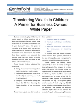 Transferring Wealth to
               Children:
     A Primer for Business Owners
             White Paper
     Business owners struggling with the issue of        three questions:
passing wealth to children would do well to                  1. How much wealth do you want?
revisit their original exit objectives, namely, “How         2. How much wealth do you want the kids
much money do you wish to have after the sale                    to have?
of   your   business?”    Using     that   piece    of
                                                             3. What tools minimize the Estate and Gift
information as a starting point, you can then
                                                                 Tax    consequences           of       transferring
move to the issue of “How much wealth should
                                                                 wealth?
the children have? How much is too much?”
                                                             To illustrate how one fictional business
Once    those    questions   are    answered,      the
                                                         owner answered these questions, let’s look at
business owner can then design a transfer
                                                         the case of George Delveccio, a composite of a
mechanism that will pass the wealth to the
                                                         number of successful business-owning clients.
children with minimal tax impact.
                                                             George     opened     our      meeting             almost
     These, then, are the three subjects of this
                                                         apologetically. “I knew I’d waited too long to
White Paper.
                                                         begin gifting part of the company to my kids
     1. Fixing the owner’s financial objectives          when I met with my CPA. She told me that the
         before considering a wealth transfer;           company could be worth as much as $12 million
     2. Determining the amount of wealth to be           to a third party. I had no idea! Since I don’t need
         transferred (and determining how much           that much, I want to transfer at least half the
         is too much); and                               value—at a lower valuation of course—before
     3. Designing a wealth transfer strategy that        any possible sale. My CPA suggested gifting
         keeps the IRS from becoming the                 small amounts of stock using my $12,000
         largest beneficiary of your hard-earned         annual exclusion and perhaps part of my lifetime
         cash.                                           gift exemption. She believes that additional
                                                         strategies might allow me to increase the
     These three subjects can be framed as               amount of my gift without paying gift taxes so

                                                                                    ©2007 Business Enterprise Institute, Inc.
                                                                                                                  rev 01/08
 