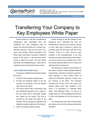 Transferring Your Company to
   Key Employees White Paper
    Owners wishing to sell their businesses to           Owners wishing to sell the business to key
management      (key    employees)     face   one    employees must understand that they are
unpleasant fact: their employees have no             transferring the business and receiving nothing
money. Nor can they borrow any—at least not in       in return other than a promise to receive the
sufficient quantity to cash out the owner. As a      purchase price from the future cash flow of the
result, each transfer method described in this       business. There is no other source of cash
White Paper uses either a long-term installment      available to the employee/buyer. If the new
buyout of the owner or uses someone else’s           ownership cannot at least maintain the business,
money to affect the buyout. The last method          you will not receive your purchase price. There
discussed—the Modified Buyout—uses both an           are several planning steps that can reduce the
installment buyout and someone else’s money.         significant risk of nonpayment.
                                                         The first step is to pay the owner what he or
LONG TERM INSTALLMENT SALE                           she wants in the form of Non-Qualified Deferred
    A long-term installment sale typically follows   Compensation payments, severance payments,
this course:                                         lease payments or some similar means of
1. A value for the company is agreed upon.           making tax-deductible payments directly from
2. At least one employee agrees to buy the           the company to the owner. This technique
    company by promising to pay the agreed           minimizes the net tax cost of the buyout and
    upon value to the owner.                         thereby makes more cash available to the
3. The former owner holds a promissory note          owner. It is discussed in a separate White
    with installment payments over a seven to        Paper, “Exit Planning Primer,” as well as in
    ten year period with a reasonable interest       Chapter Seven of The Completely Revised How
    rate, signed by the buyers. The note is          To Run Your Business So You Can Leave It In
    secured by the assets and stock of the           Style.
    business and the personal guarantee and              As a second step, the owner should transfer
    collateral (usually residences) of the buyers.   any excess cash out of the company well before
4. Little or no money is paid at closing.            she sells it.
                                                                                ©2007 Business Enterprise Institute, Inc.
                                                                                                              rev 01/08
 