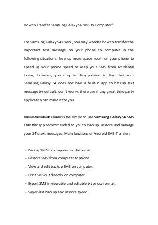 How to Transfer Samsung Galaxy S4 SMS to Computer?
For Samsung Galaxy S4 users , you may wonder how to transfer the
important text message on your phone to computer in the
following situations: free up more space room on your phone to
speed up your phone speed or keep your SMS from accidental
losing. However, you may be disappointed to find that your
Samsung Galaxy S4 does not have a built-in app to backup text
message by default, don’t worry, there are many great third-party
application can make it for you.
Jihosoft Android SMS Transfer is the simple to use Samsung Galaxy S4 SMS
Transfer app recommended to you to backup, restore and manage
your S4’s text messages. Main functions of Android SMS Transfer:
－Backup SMS to computer in .db format.
－Restore SMS from computer to phone.
－View and edit backup SMS on computer.
－Print SMS out directly on computer.
－Export SMS in viewable and editable txt or csv format.
－Super-fast backup and restore speed.
 
