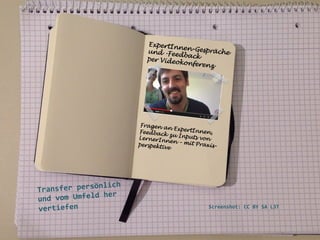 ExpertIn
ne
und -Fee n-Gespräche
dback
per Video
konferen
z

Fragen a
n ExpertI
nnen,
Feedback
zu Input
s von
LernerIn
nen – mi
t Praxisperspekti
ve	
  

	
  
	
  
ich	
  
ansfer	
  persönl
Tr
	
  her	
  
und	
  vom	
  Umfeld
vertiefen	
  
	
  
	
  
	
  

Screenshot:	
  CC	
  BY	
  SA	
  L3T	
  	
  

 