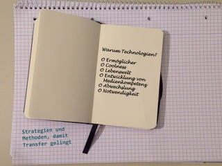 Warum T
echnolog
i

O Ermög
licher
O Coolne
ss
O Lebens
welt
O Entwic
klung vo
n
Medienk
ompetenz
O Abwech
slung
O Notwen
digkeit

	
  
	
  
	
  

	
  
Strategien	
  und
t	
  
Methoden,	
  dami
gt	
  
Transfer	
  gelin
	
  
	
  

en?

 