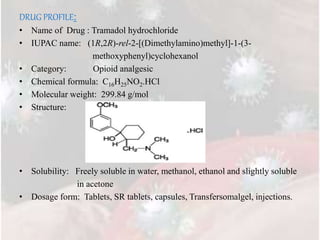 DRUG PROFILE:
• Name of Drug : Tramadol hydrochloride
• IUPAC name: (1R,2R)-rel-2-[(Dimethylamino)methyl]-1-(3-
methoxyphenyl)cyclohexanol
• Category: Opioid analgesic
• Chemical formula: C16H25NO2.HCl
• Molecular weight: 299.84 g/mol
• Structure:
• Solubility: Freely soluble in water, methanol, ethanol and slightly soluble
in acetone
• Dosage form: Tablets, SR tablets, capsules, Transfersomalgel, injections.
 