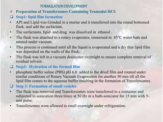 FORMULATIONDEVELOPMENT
 Preparation of Transfersomes Containing Tramadol HCl:
 Step1: lipid film formation
• API and Lipid was Grinded in a mortar and it transferred into the round bottomed
flask. and add the surfactant.
• The surfactants, lipid and drug was dissolved in ethanol .
• The flask was attached to a rotary evaporator, immersed in 45°C water bath and
rotated under vacuum.
• This process is continued until all the liquid is evaporated and a dry thin lipid film
was deposited on the walls of the flask.
• The flask was left in a vacuum desiccator overnight to ensure complete removal of
residual solvent.
 Step2: Hydration of the formed film
• phosphate buffer saline (PBS) pH 6.8 added to the dried film and rotated under
similar conditions of Rotary Vacuum Evaporation for another 30 min till all the
lipid film comes to the aqueous buffer resulting in the formation of Transfersomes.
 Step 3: Formation of small vesicles
• The flask was removed and Transfersomes were transferred to a container and
subjected to sonication three times at 50 Hz in a bath-sonicator for 15 min with 5-
min pulse.
• Transfersomes were allowed to swell overnight under refrigeration.
 