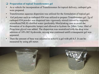  Preparation of topical Transfersomes gel
• As a vehicle for incorporation of Transfersomes for topical delivery, carbopol gels
were prepared.
• Transfersomes aqueous dispersion was utilized for the formulation of topical gel.
• Gel polymer such as carbopol-934 was utilized to prepare Transfersomes gel. 2g of
carbopol-934 powder was dispersed into vigorously stirred (stirred by magnetic
stirrerRemi5MLH) distilled water (preferably 88ml)(taking care to avoid the
formation of in dispersible lumps) and allowed to hydrate for 24hrs. Later 10ml of
Propylene glycol was added. The dispersion was neutralized with the drop wise
addition of 10% HCl hydroxide, mixing was continued untill a transparent gel was
appeared.
• Then the amount of base was adjusted to achieve a gel with pH 6.5 .It can be
measured by using pH meter.
 