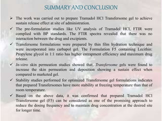 SUMMARY AND CONCLUSION
 The work was carried out to prepare Tramadol HCl Transfersome gel to achieve
sustain release effect at site of administration.
 The pre-formulation studies like UV analysis of Tramadol HCl, FTIR were
complied with BP standards. The FTIR spectra revealed that there was no
interaction between the drug and excipients.
 Transfersome formulations were prepared by thin film hydration technique and
were incorporated into carbapol gel. The Formulation F5 containing Lecithin:
Propylene glycol in 1:1 ratio has higher entrapment efficiency and maximum drug
release.
 In-vitro skin permeation studies showed that, Transfersome gels were found to
increase the skin permeation and deposition showing a sustain effect when
compared to marketed gel.
 Stability studies performed for optimized Transfersome gel formulations indicates
that prepared Transfersomes have more stability at freezing temperature than that of
room temperature.
 Based on the above data, it was confirmed that prepared Tramadol HCl
Transfersome gel (F5) can be considered as one of the promising approach to
reduce the dosing frequency and to maintain drug concentration at the desired site
for longer time.
 