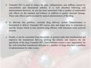  Tramadol HCl is used to reduce the pain, inflammation, and stiffness caused by
osteoarthritis and rheumatoid arthritis. It is well absorbed following oral
administration however; its use has been associated with a number of undesirable
side effects on the stomach and kidneys in addition to gastric mucosal damage.
These side effects can be avoided by topical administration of the drug.
 To alleviate this problem, vesicular drug delivery system Transfersomes is
formulated to deliver Tramadol HCl across skin and target drug to synovium or
specific tissues which in turn increase drug efficacy with minimum extra synovial
toxicity.
 Finally, it can be concluded from the results of present study that transfersomal gel
improves the transdermal delivery, prolong the release, and improve the site
specificity of the drug Tramadol HCl. Transfersomes creates a new opportunity for
the well-controlled transdermal delivery of a number of drugs that have a problem
of administration by other routes.
 