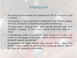 INTRODUCTION
• The concept of Transfersome were introduced in 1991 by Gregor Cevc and
co-workers.
• Transfersome is a term registered as a trademark by the German company
IDEAAG, and used by its proprietary drug delivery technology.
• The name means “ carrying body”, and is derived from the Latin word
‘transferre’ , meaning ‘to carry across’, and the Greek word ‘soma’, for a
‘body’.
• A Transfersome carrier is an artificial vesicle designed to be like a cell
vesicle or a cell engaged in exocytosis, and thus suitable for controlled and,
potentially targeted, drug delivery.
• Transfersomes are highly efficient edge activator (EA) – based ultra
flexible vesicles capable of, non-invasively, trespassing skin by virtue of
their high, self- optimizing deformability.
 