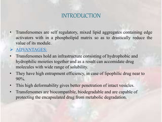 INTRODUCTION
• Transfersomes are self regulatory, mixed lipid aggregates containing edge
activators with in a phospholipid matrix so as to drastically reduce the
value of its module.
 ADVANTAGES:
• Transfersomes hold an infrastructure consisting of hydrophobic and
hydrophilic moieties together and as a result can accomidate drug
molecules with wide range of solubility.
• They have high entrapment efficiency, in case of lipophilic drug near to
90%.
• This high deformability gives better penetration of intact vesicles.
• Transfersomes are biocompatible, biodegradable and are capable of
protecting the encapsulated drug from metabolic degradation.
 