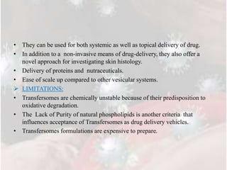 • They can be used for both systemic as well as topical delivery of drug.
• In addition to a non-invasive means of drug-delivery, they also offer a
novel approach for investigating skin histology.
• Delivery of proteins and nutraceuticals.
• Ease of scale up compared to other vesicular systems.
 LIMITATIONS:
• Transfersomes are chemically unstable because of their predisposition to
oxidative degradation.
• The Lack of Purity of natural phospholipids is another criteria that
influences acceptance of Transfersomes as drug delivery vehicles.
• Transfersomes formulations are expensive to prepare.
 