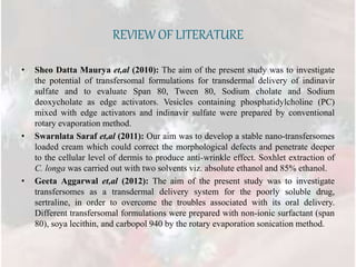 REVIEW OF LITERATURE
• Sheo Datta Maurya et,al (2010): The aim of the present study was to investigate
the potential of transfersomal formulations for transdermal delivery of indinavir
sulfate and to evaluate Span 80, Tween 80, Sodium cholate and Sodium
deoxycholate as edge activators. Vesicles containing phosphatidylcholine (PC)
mixed with edge activators and indinavir sulfate were prepared by conventional
rotary evaporation method.
• Swarnlata Saraf et,al (2011): Our aim was to develop a stable nano-transfersomes
loaded cream which could correct the morphological defects and penetrate deeper
to the cellular level of dermis to produce anti-wrinkle effect. Soxhlet extraction of
C. longa was carried out with two solvents viz. absolute ethanol and 85% ethanol.
• Geeta Aggarwal et,al (2012): The aim of the present study was to investigate
transfersomes as a transdermal delivery system for the poorly soluble drug,
sertraline, in order to overcome the troubles associated with its oral delivery.
Different transfersomal formulations were prepared with non-ionic surfactant (span
80), soya lecithin, and carbopol 940 by the rotary evaporation sonication method.
 