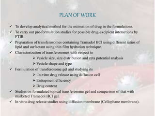 PLAN OF WORK
 To develop analytical method for the estimation of drug in the formulations.
 To carry out pre-formulation studies for possible drug-excipient interactions by
FTIR.
 Preparation of transferosomes containing Tramadol HCl using different ratios of
lipid and surfactant using thin film hydration technique.
 Characterization of transferosomes with respect to
 Vesicle size, size distribution and zeta potential analysis
 Vesicle shape and type
 Formulation of transferosome gel and studying its
 In-vitro drug release using diffusion cell
 Entrapment efficiency
 Drug content
 Studies on formulated topical transferosome gel and comparison of that with
marketed Tramadol HCl gel.
 In vitro drug release studies using diffusion membrane (Cellophane membrane).
 