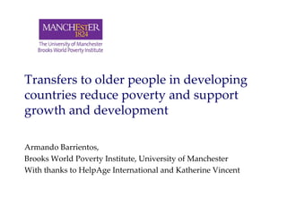 Transfers to older people in developing 
countries reduce poverty and support 
growth and development
Armando Barrientos, 
Brooks World Poverty Institute, University of Manchester
With thanks to HelpAge International and Katherine Vincent
 
